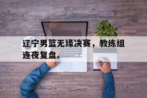 体育博彩平台推荐-辽宁男篮无缘决赛，教练组连夜复盘。